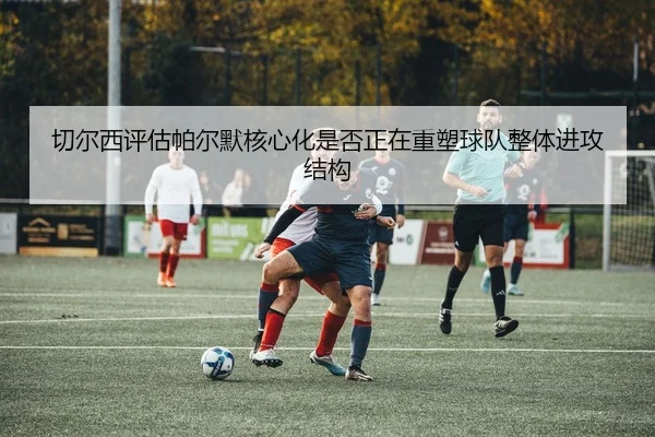 切尔西评估帕尔默核心化是否正在重塑球队整体进攻结构