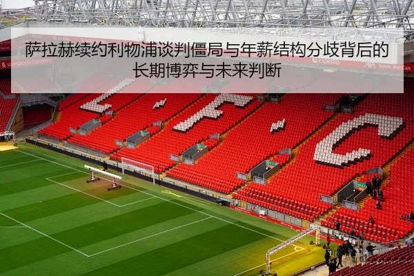 萨拉赫续约利物浦谈判僵局与年薪结构分歧背后的长期博弈与未来判断（kaiyun）