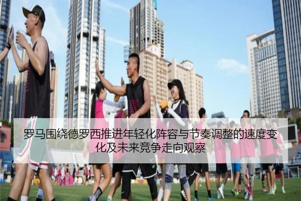 罗马围绕德罗西推进年轻化阵容与节奏调整的速度变化及未来竞争走向观察（kaiyun）