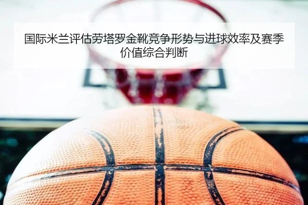 国际米兰评估劳塔罗金靴竞争形势与进球效率及赛季价值综合判断（kaiyun）
