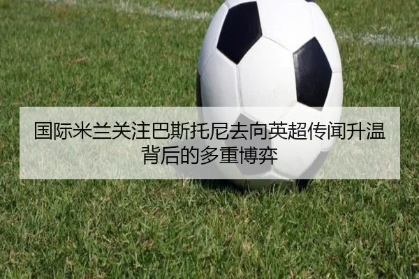 国际米兰关注巴斯托尼去向英超传闻升温背后的多重博弈（kaiyun）