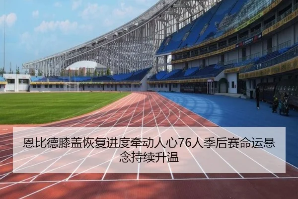 恩比德膝盖恢复进度牵动人心76人季后赛命运悬念持续升温